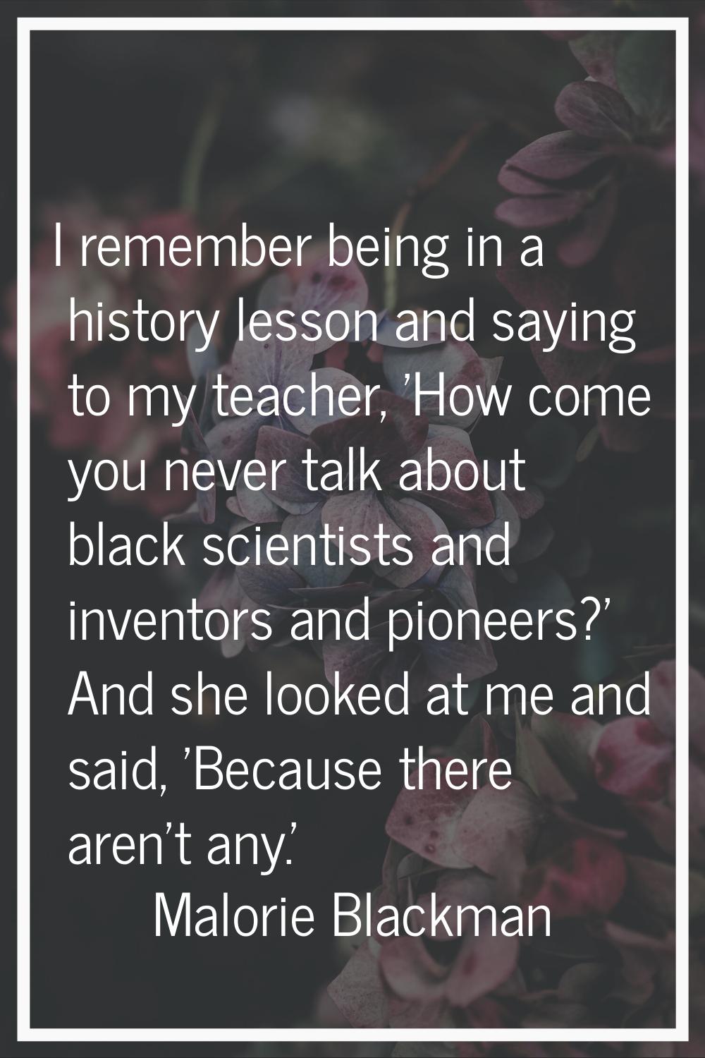 I remember being in a history lesson and saying to my teacher, 'How come you never talk about black