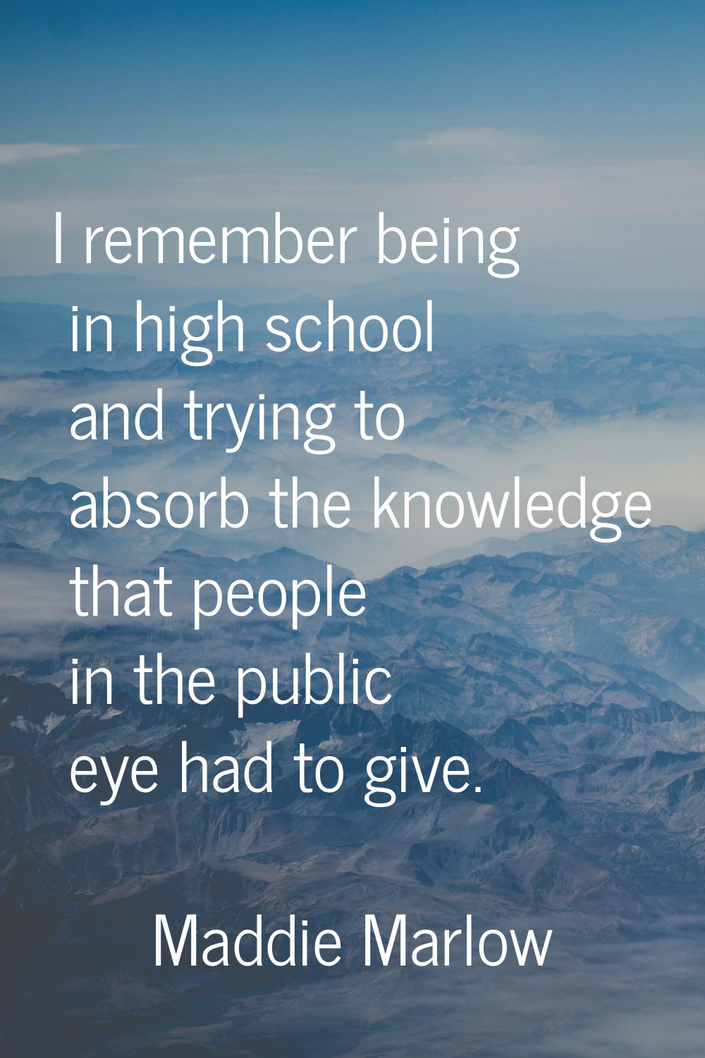 I remember being in high school and trying to absorb the knowledge that people in the public eye ha