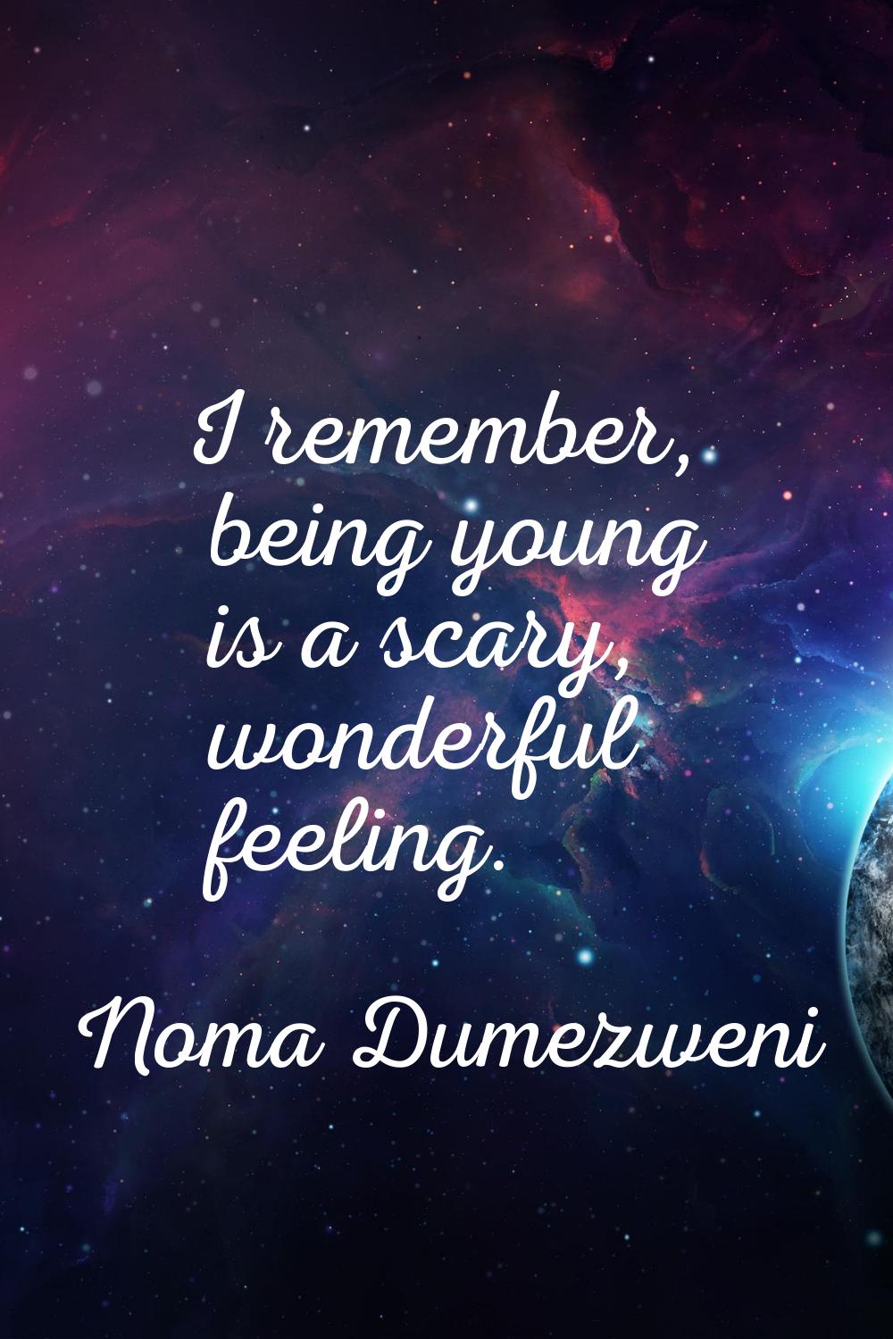 I remember, being young is a scary, wonderful feeling.