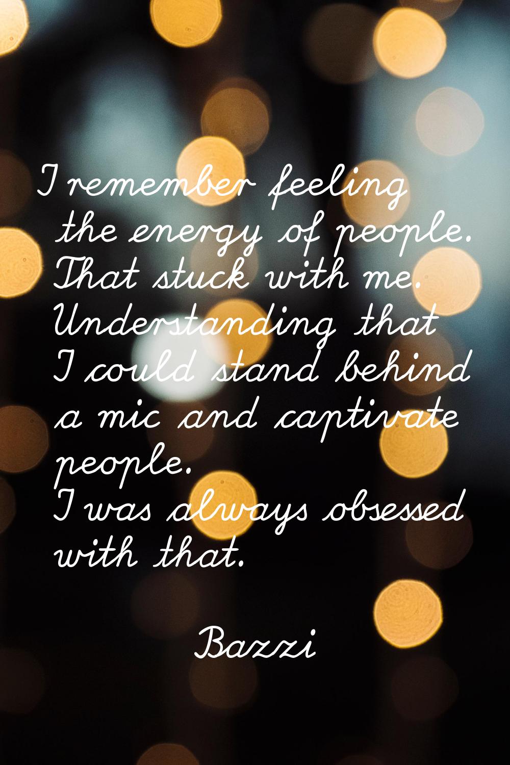 I remember feeling the energy of people. That stuck with me. Understanding that I could stand behin