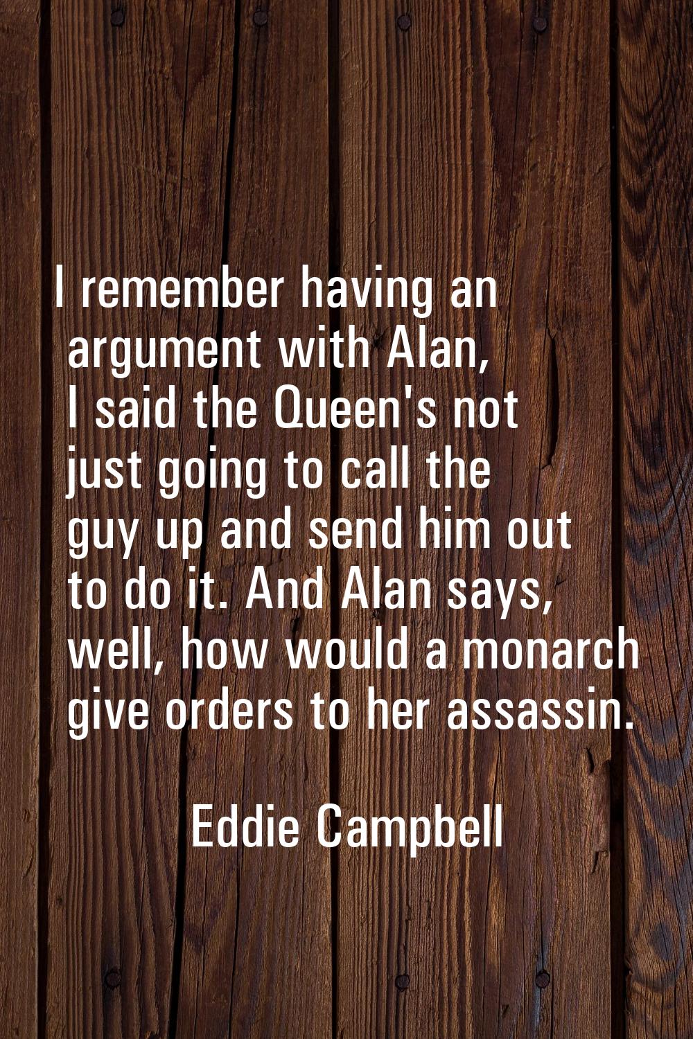 I remember having an argument with Alan, I said the Queen's not just going to call the guy up and s