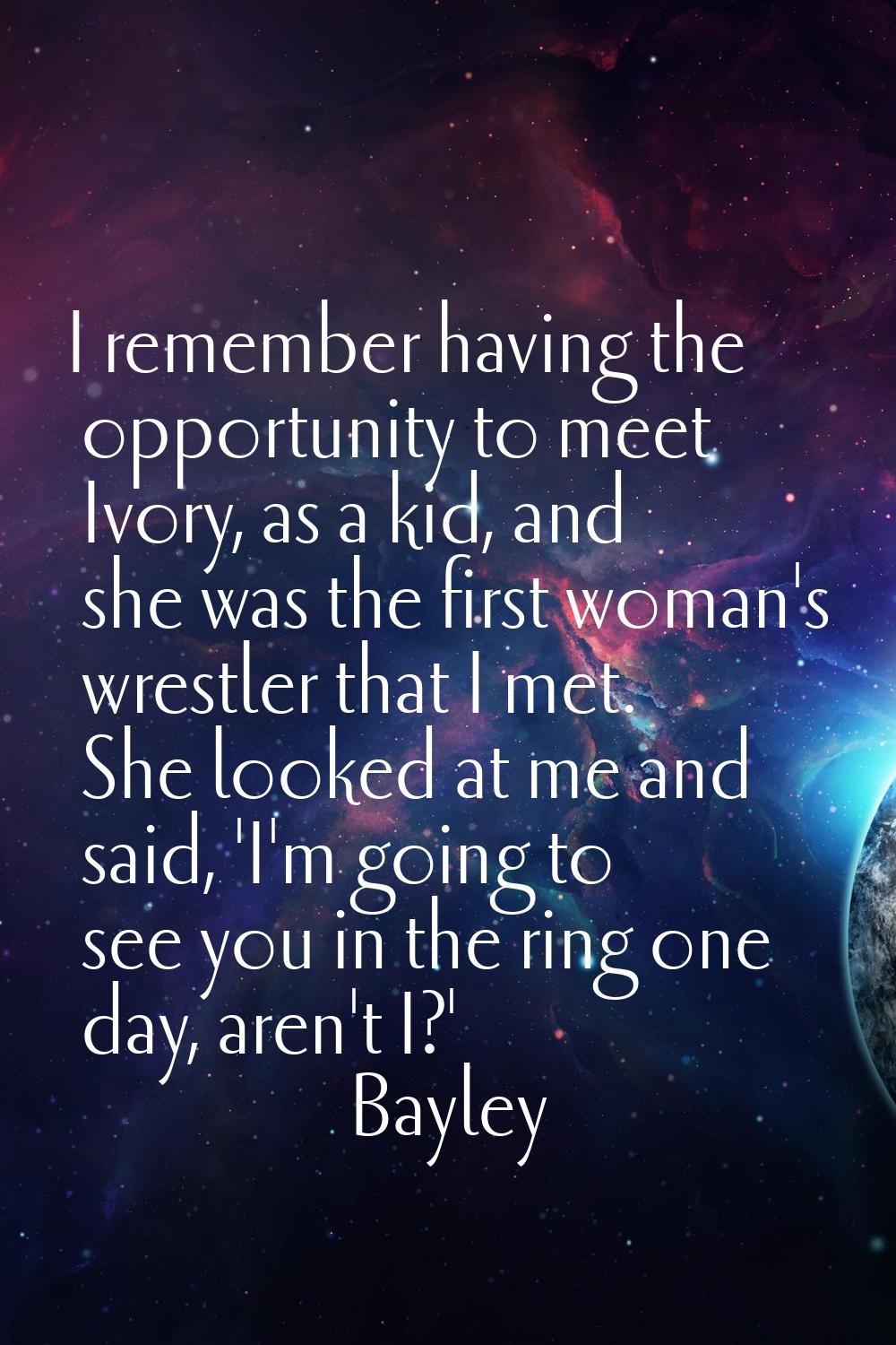 I remember having the opportunity to meet Ivory, as a kid, and she was the first woman's wrestler t