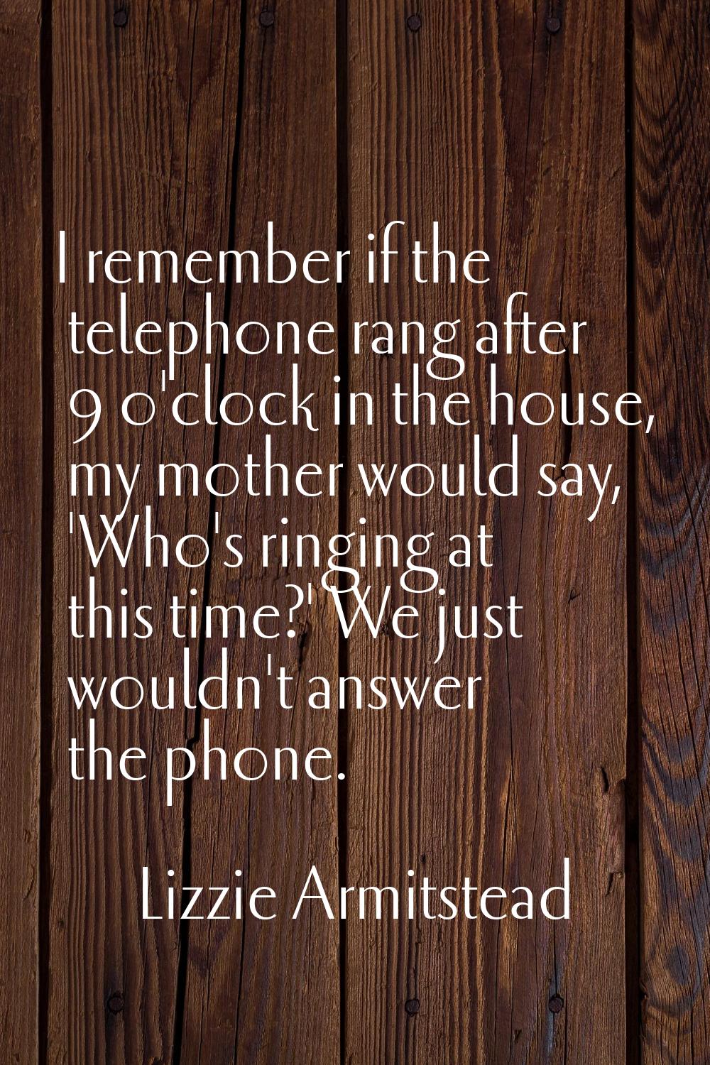 I remember if the telephone rang after 9 o'clock in the house, my mother would say, 'Who's ringing 
