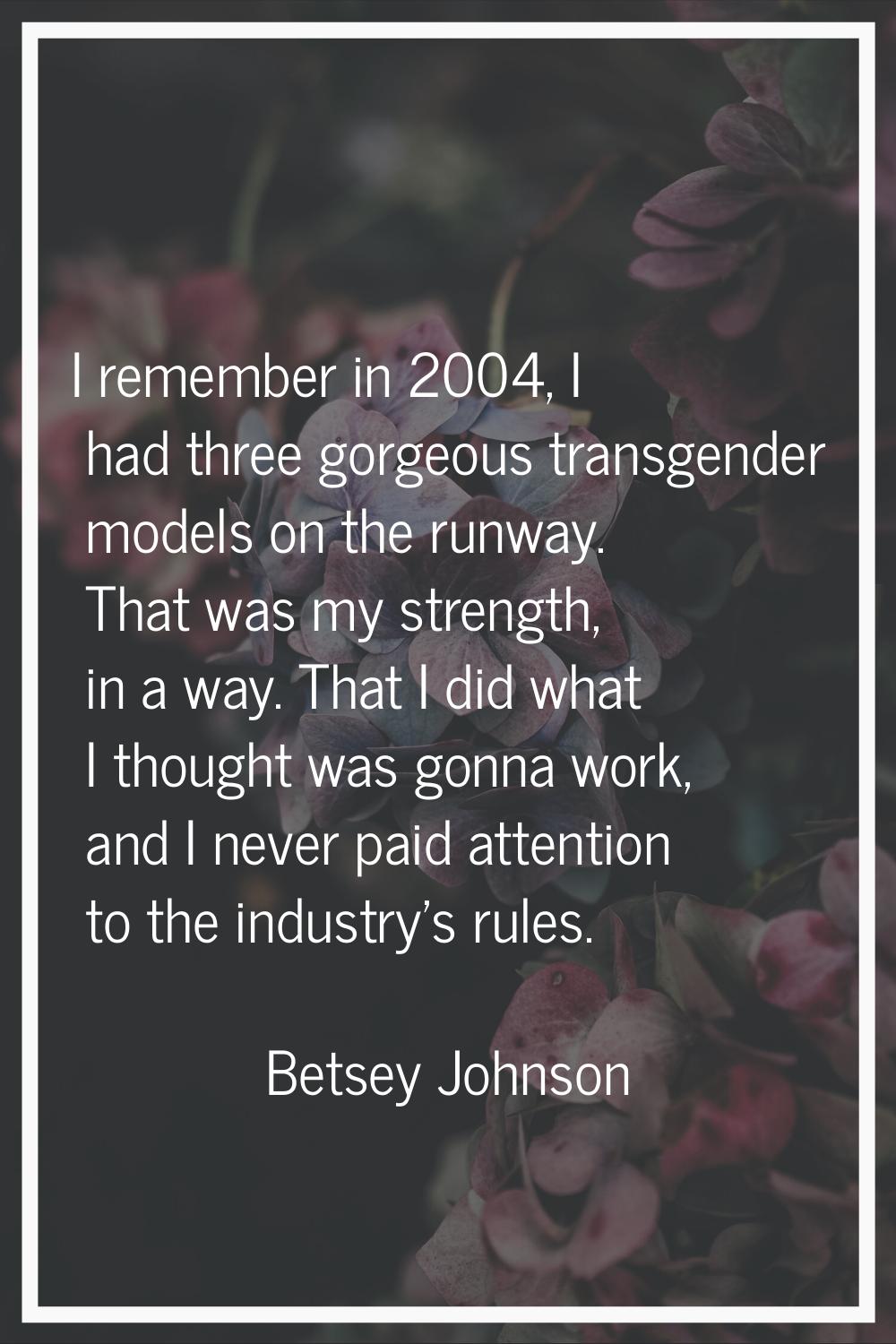 I remember in 2004, I had three gorgeous transgender models on the runway. That was my strength, in
