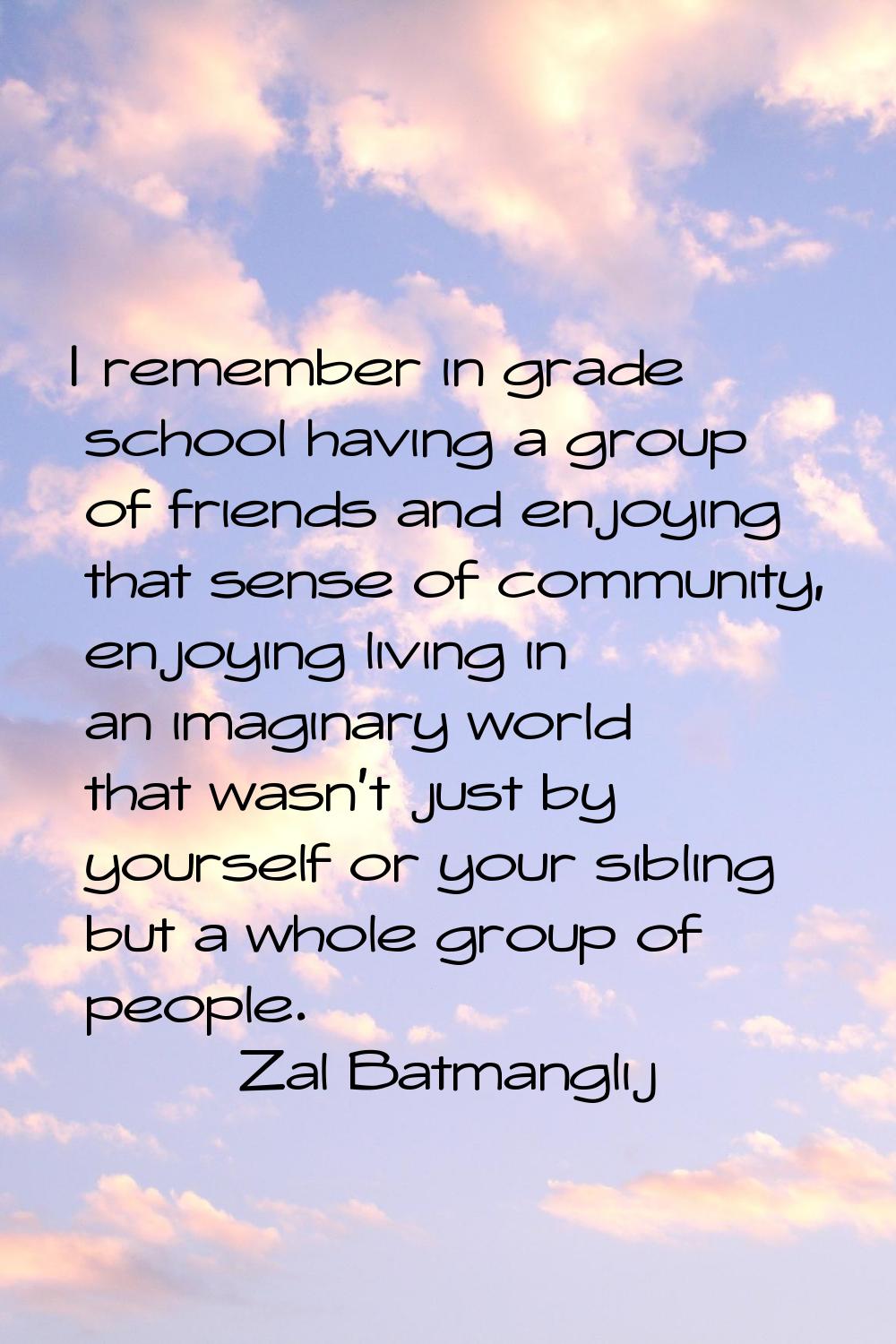 I remember in grade school having a group of friends and enjoying that sense of community, enjoying