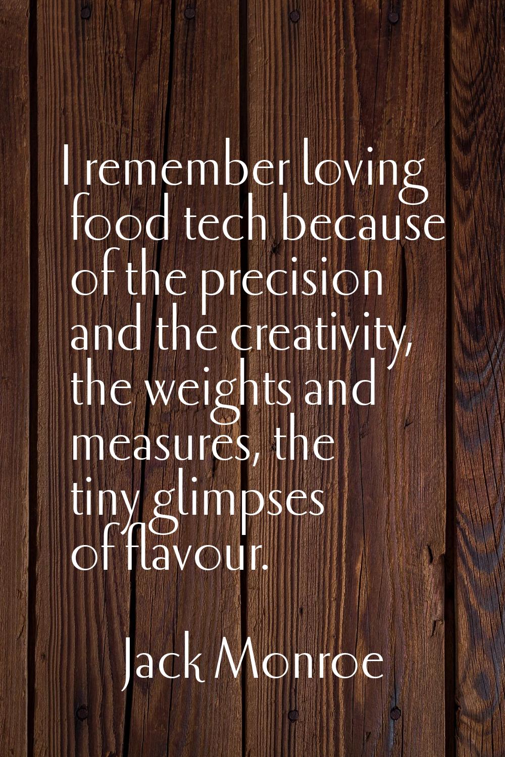 I remember loving food tech because of the precision and the creativity, the weights and measures, 