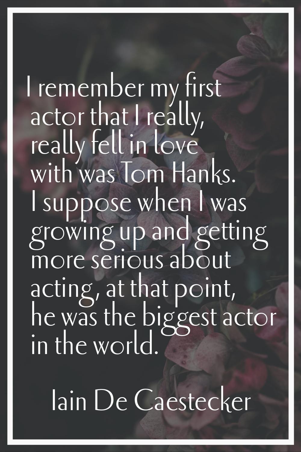 I remember my first actor that I really, really fell in love with was Tom Hanks. I suppose when I w