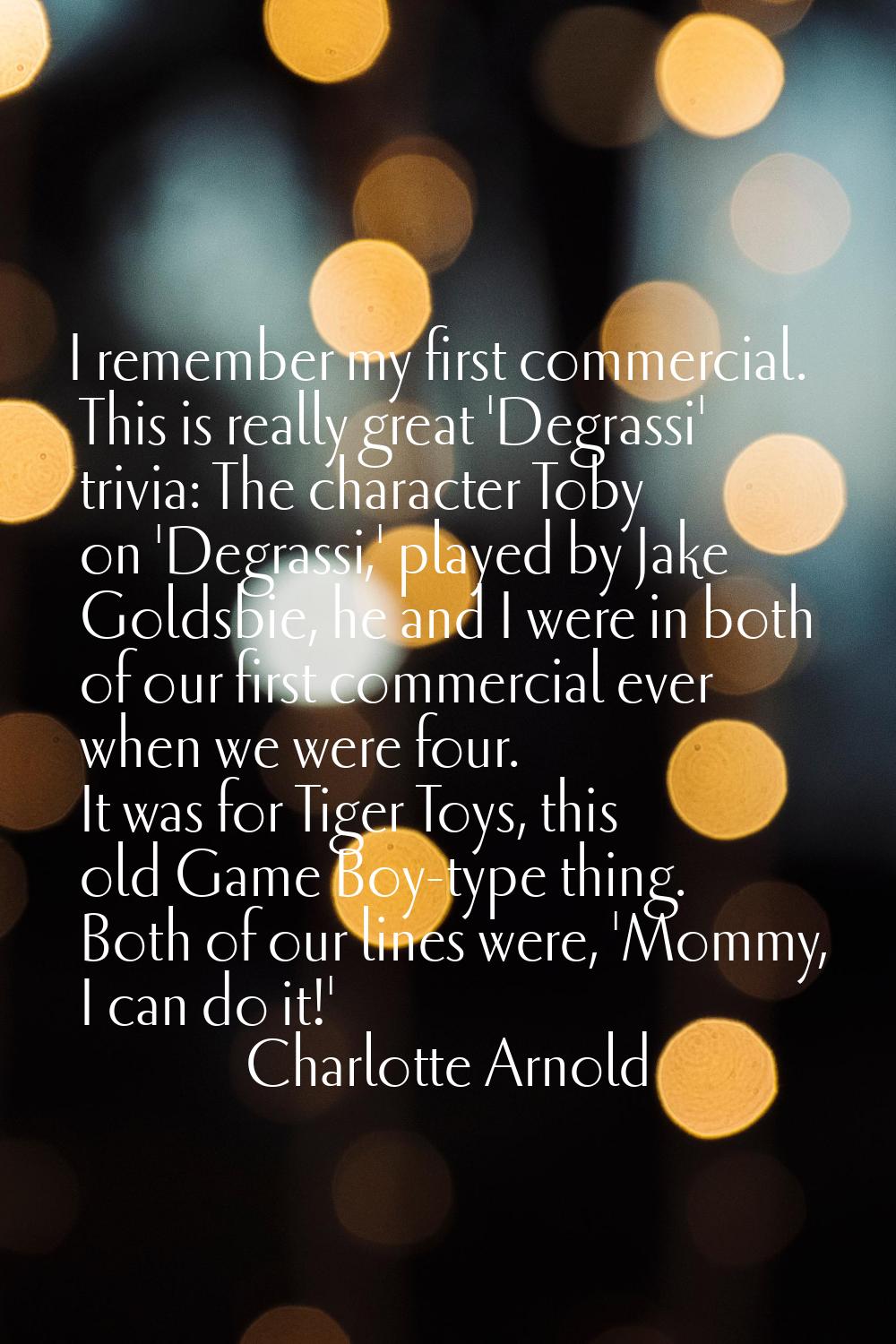 I remember my first commercial. This is really great 'Degrassi' trivia: The character Toby on 'Degr