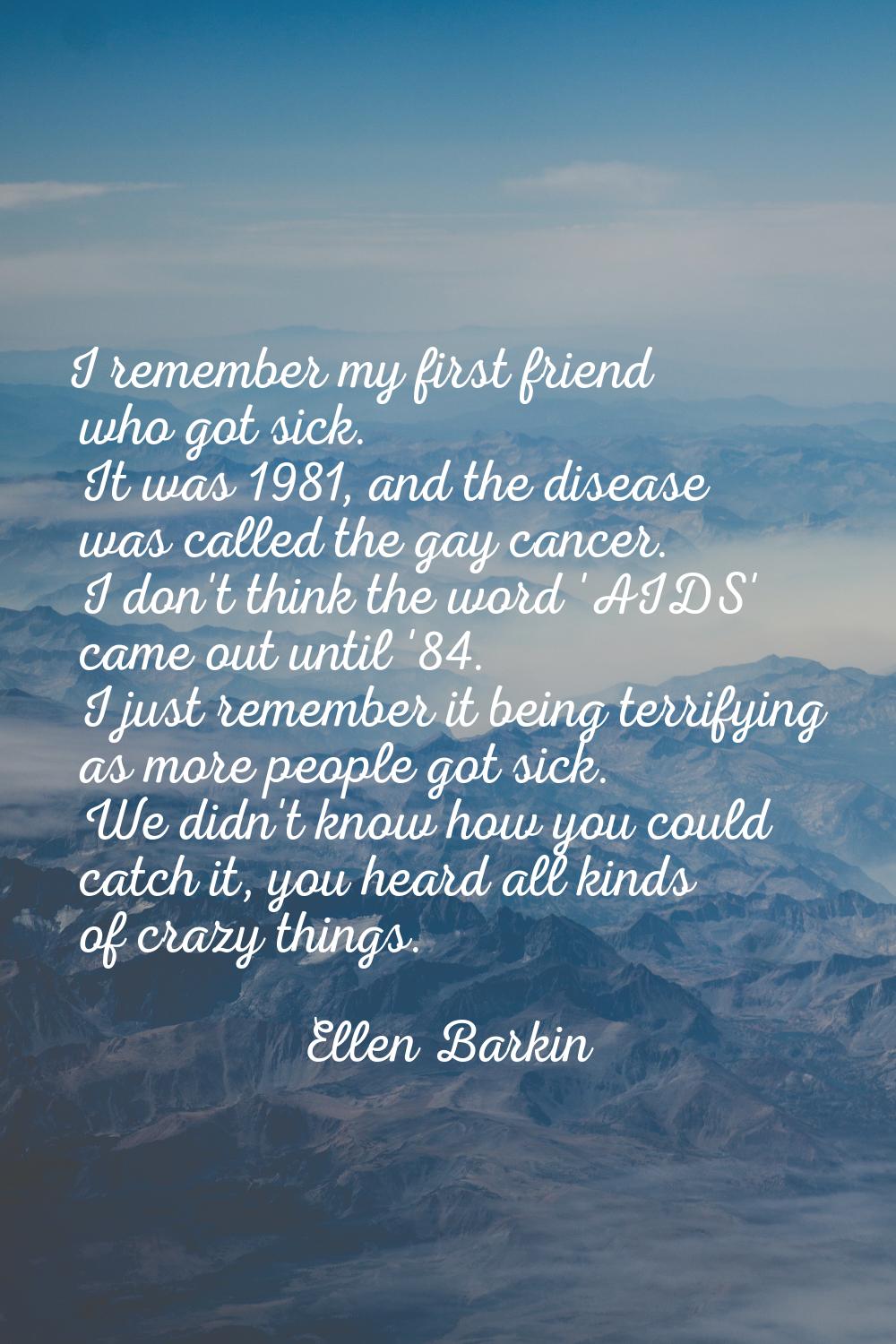 I remember my first friend who got sick. It was 1981, and the disease was called the gay cancer. I 