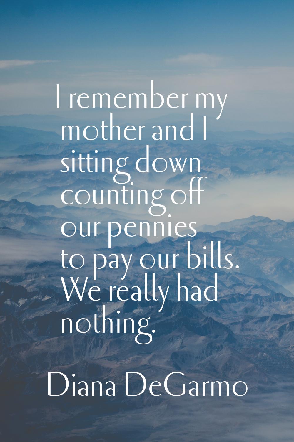 I remember my mother and I sitting down counting off our pennies to pay our bills. We really had no