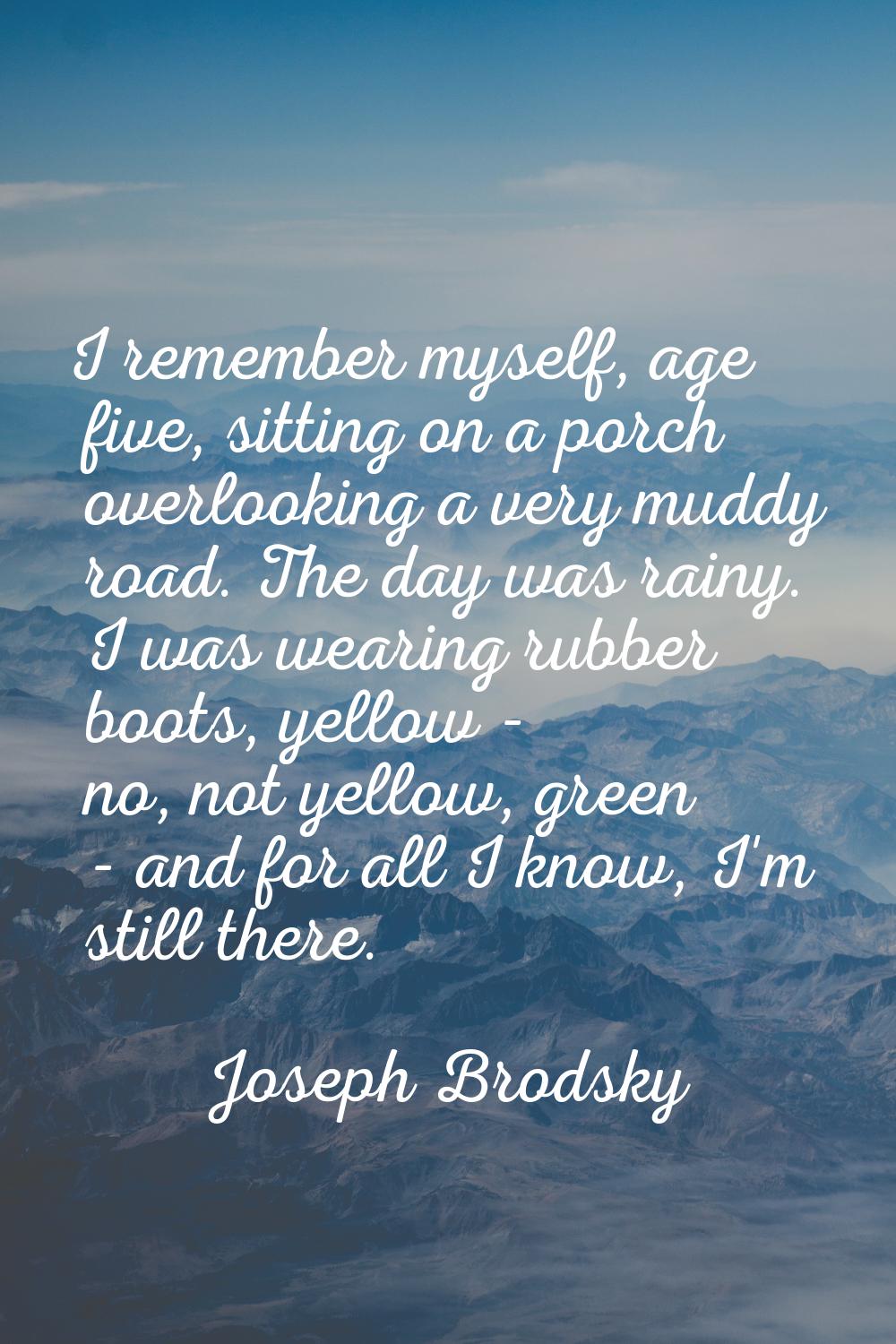 I remember myself, age five, sitting on a porch overlooking a very muddy road. The day was rainy. I