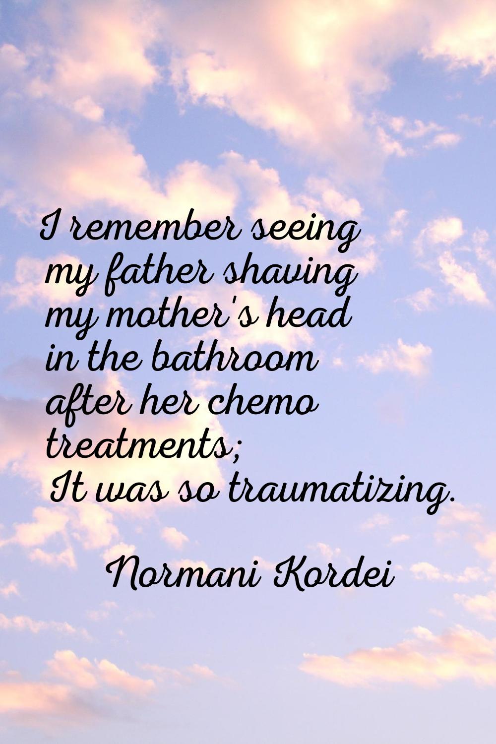 I remember seeing my father shaving my mother's head in the bathroom after her chemo treatments; It