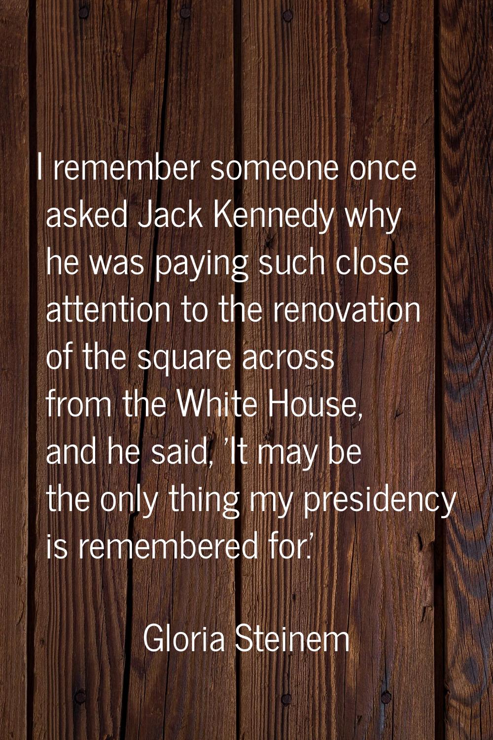 I remember someone once asked Jack Kennedy why he was paying such close attention to the renovation