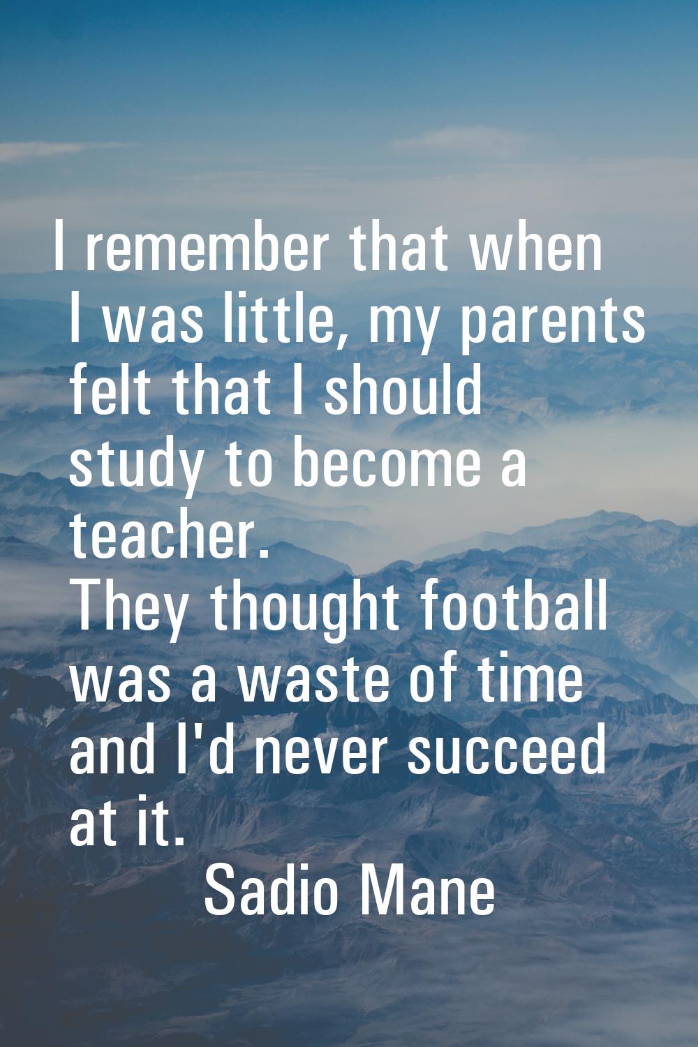 I remember that when I was little, my parents felt that I should study to become a teacher. They th