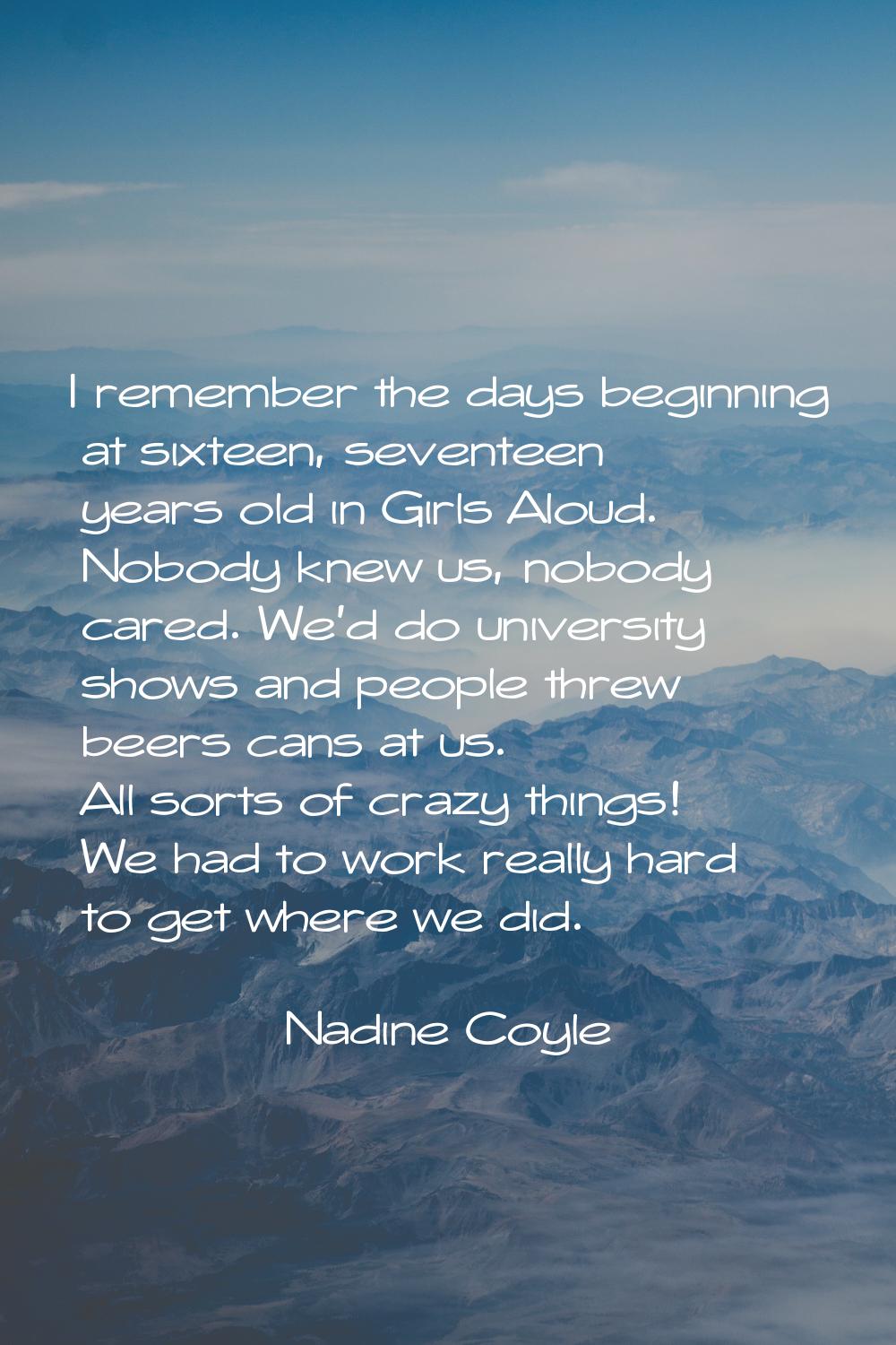 I remember the days beginning at sixteen, seventeen years old in Girls Aloud. Nobody knew us, nobod