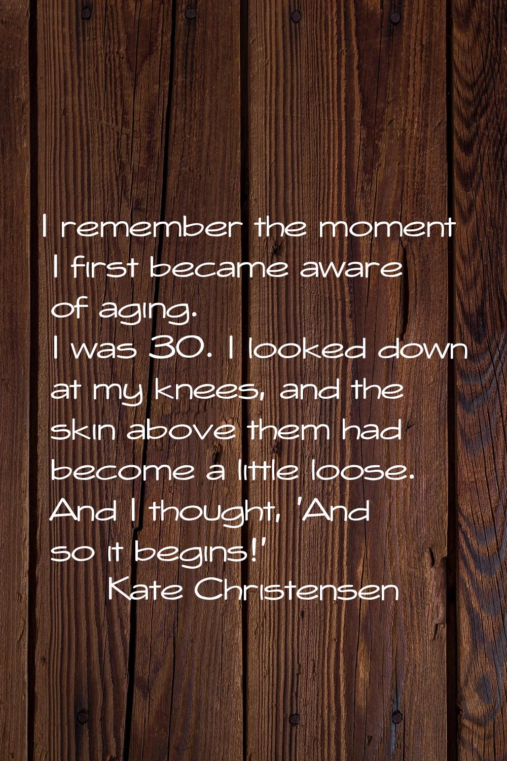 I remember the moment I first became aware of aging. I was 30. I looked down at my knees, and the s