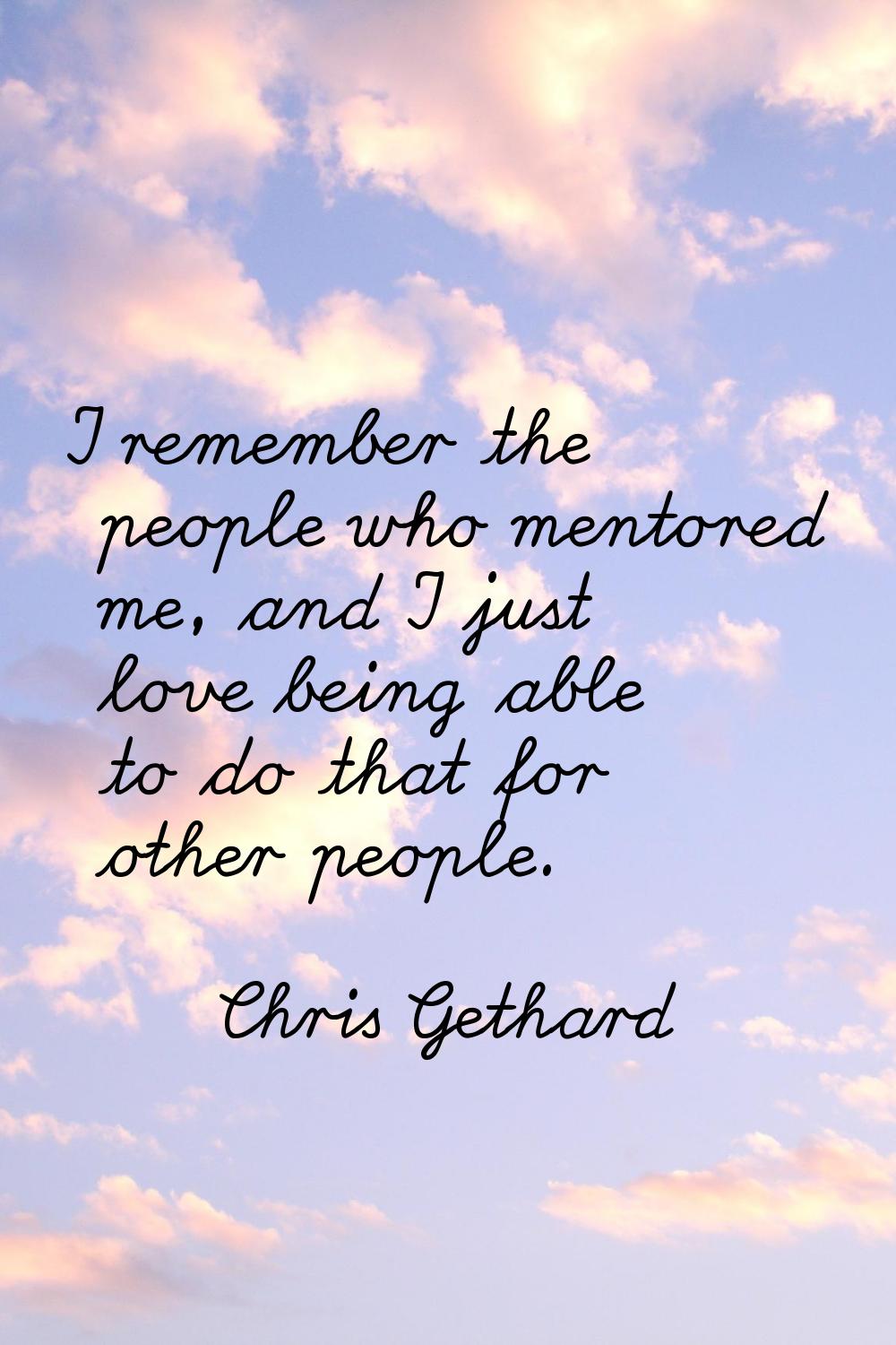 I remember the people who mentored me, and I just love being able to do that for other people.