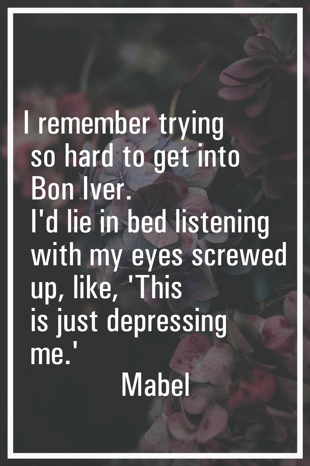 I remember trying so hard to get into Bon Iver. I'd lie in bed listening with my eyes screwed up, l