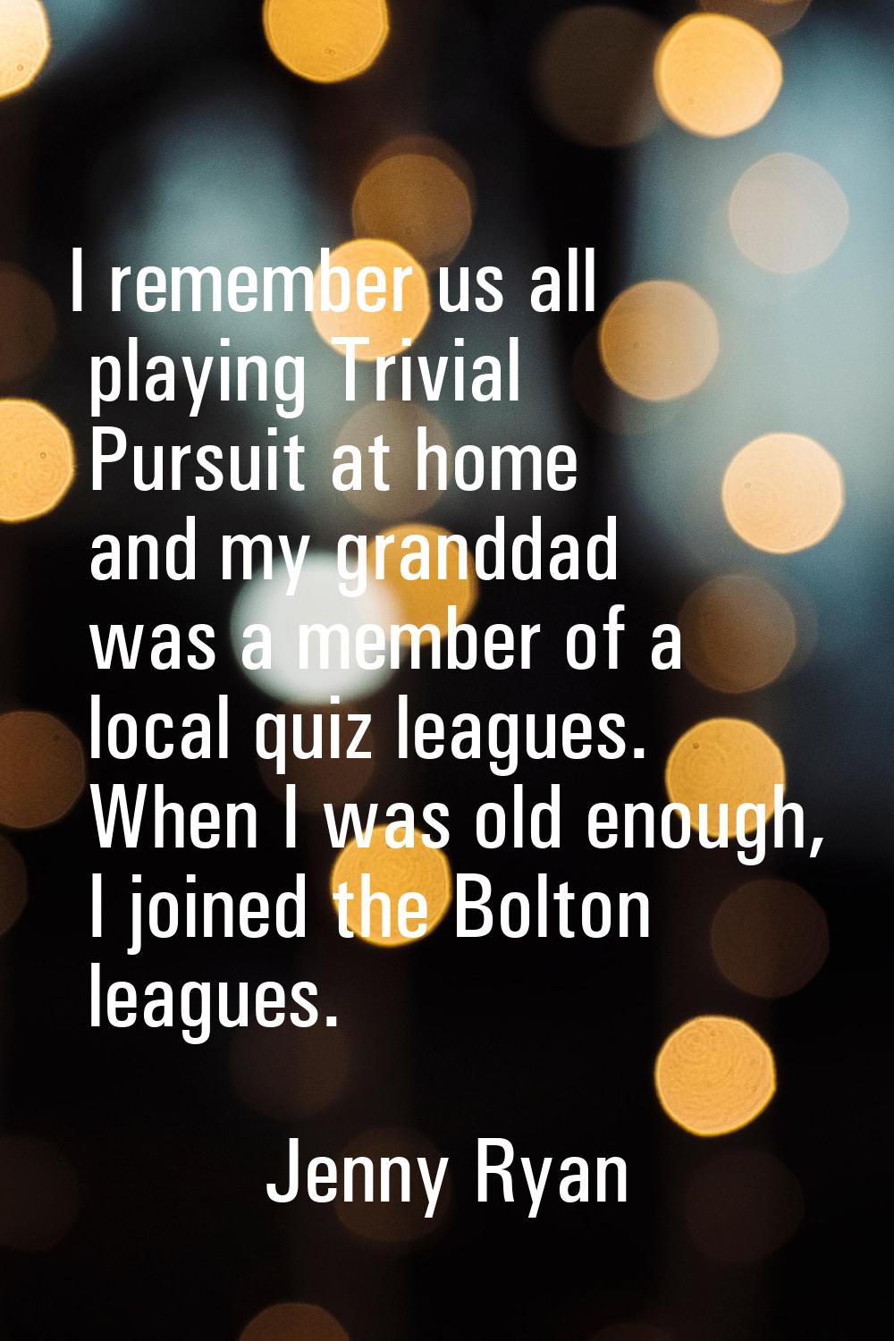 I remember us all playing Trivial Pursuit at home and my granddad was a member of a local quiz leag
