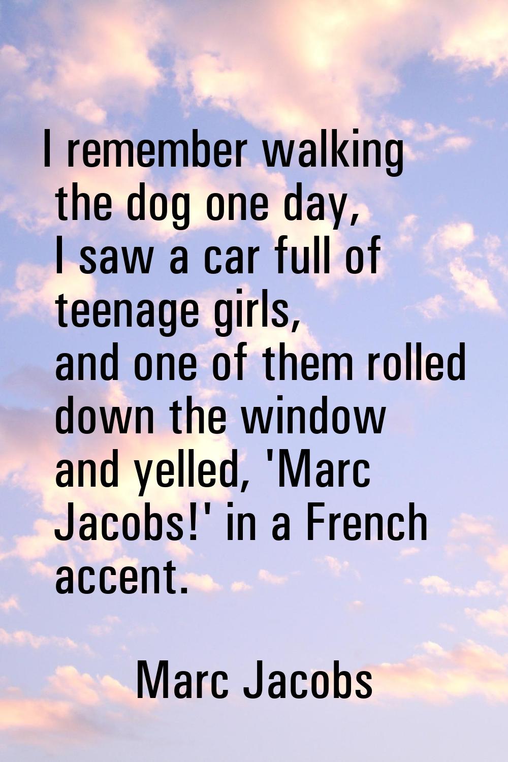 I remember walking the dog one day, I saw a car full of teenage girls, and one of them rolled down 
