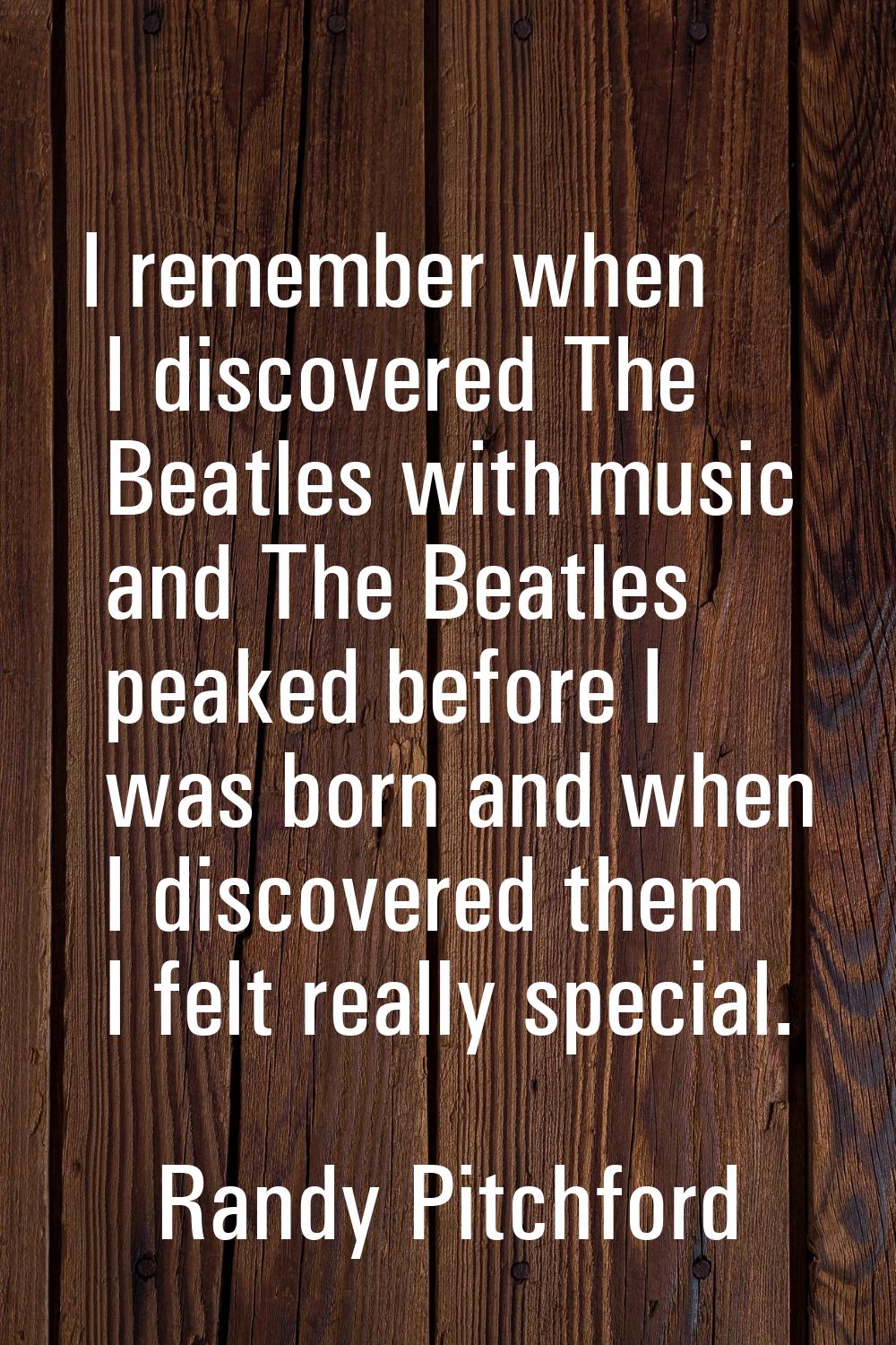 I remember when I discovered The Beatles with music and The Beatles peaked before I was born and wh