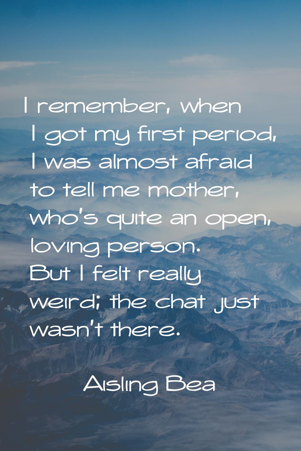 I remember, when I got my first period, I was almost afraid to tell me mother, who's quite an open,