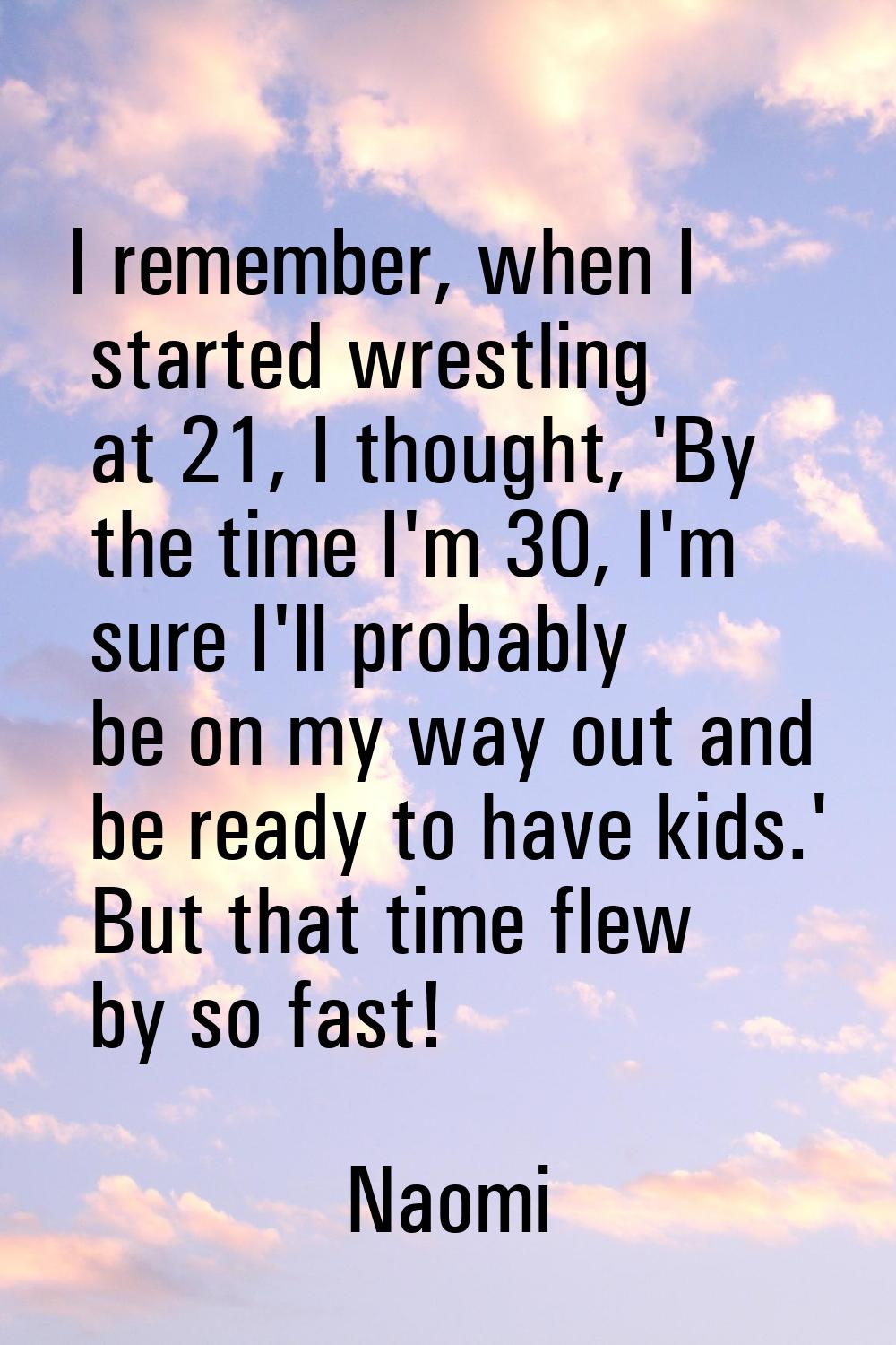 I remember, when I started wrestling at 21, I thought, 'By the time I'm 30, I'm sure I'll probably 