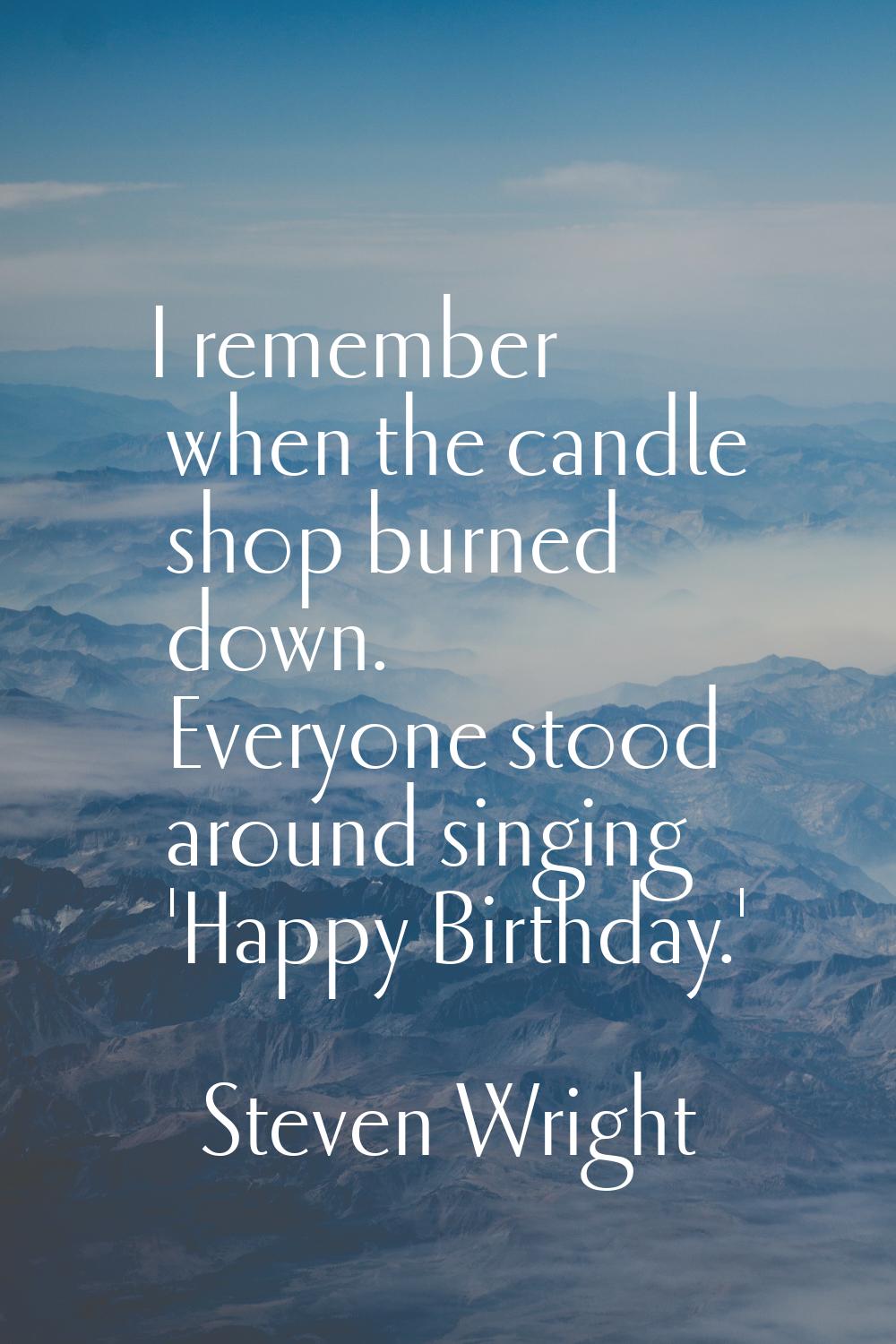 I remember when the candle shop burned down. Everyone stood around singing 'Happy Birthday.'