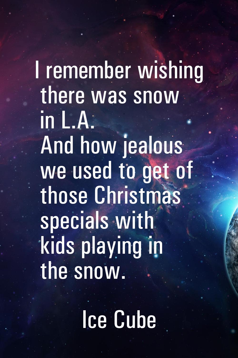 I remember wishing there was snow in L.A. And how jealous we used to get of those Christmas special