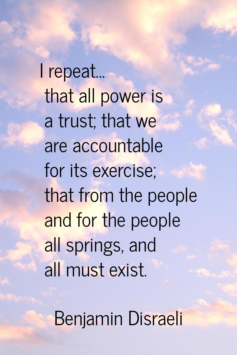 I repeat... that all power is a trust; that we are accountable for its exercise; that from the peop
