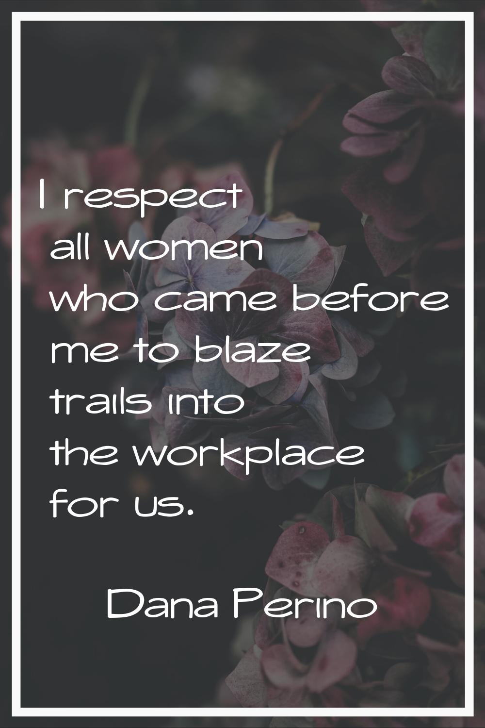 I respect all women who came before me to blaze trails into the workplace for us.