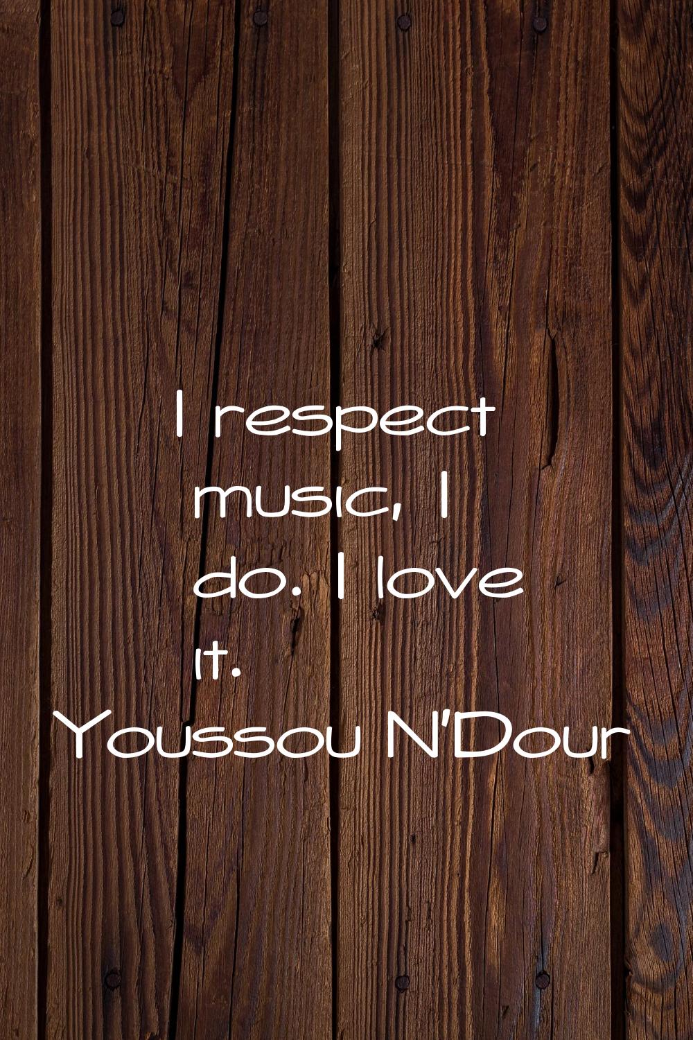 I respect music, I do. I love it.