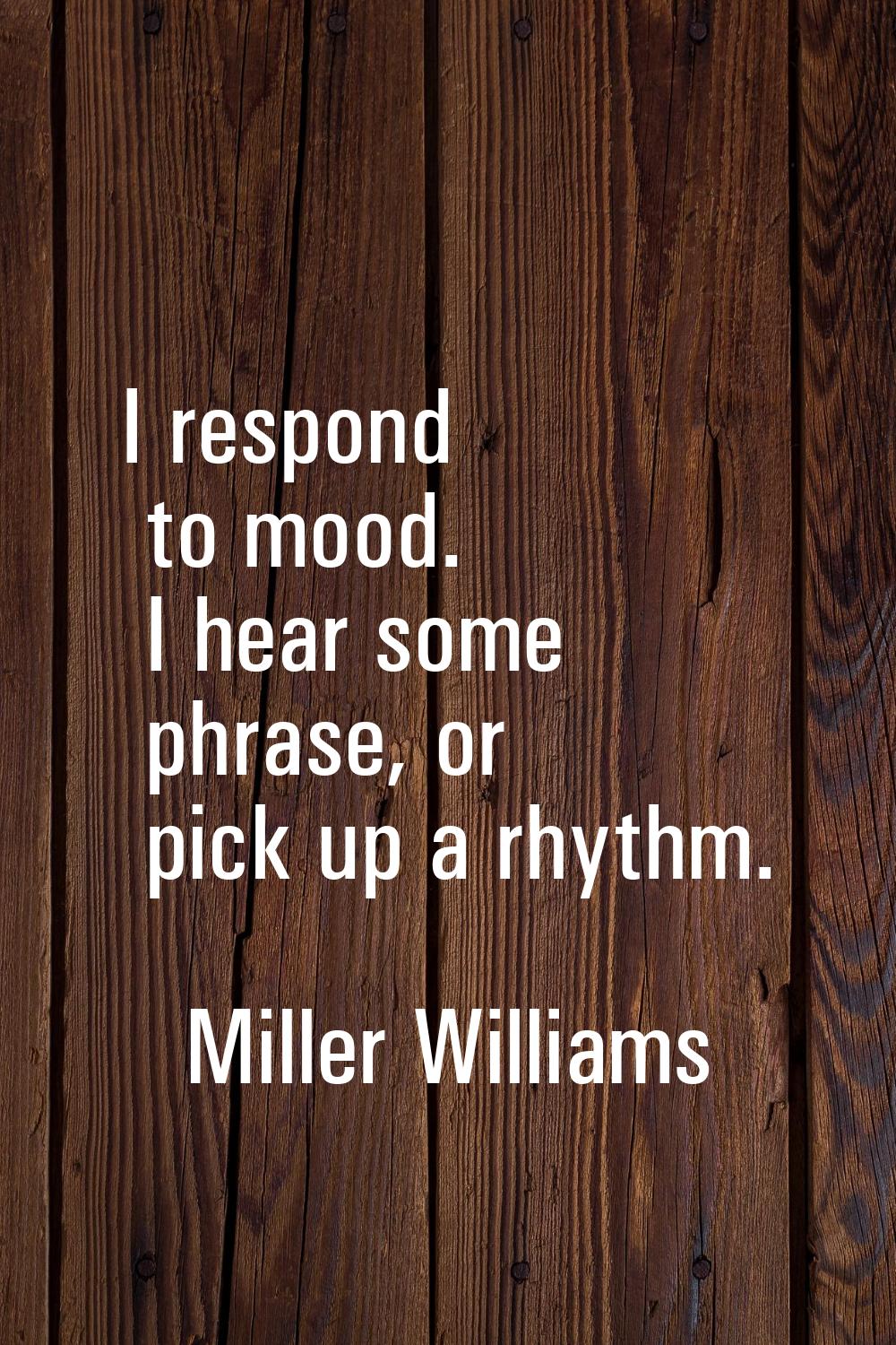 I respond to mood. I hear some phrase, or pick up a rhythm.