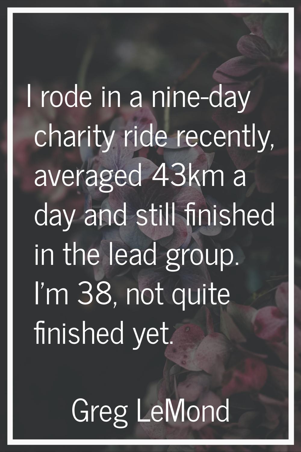 I rode in a nine-day charity ride recently, averaged 43km a day and still finished in the lead grou