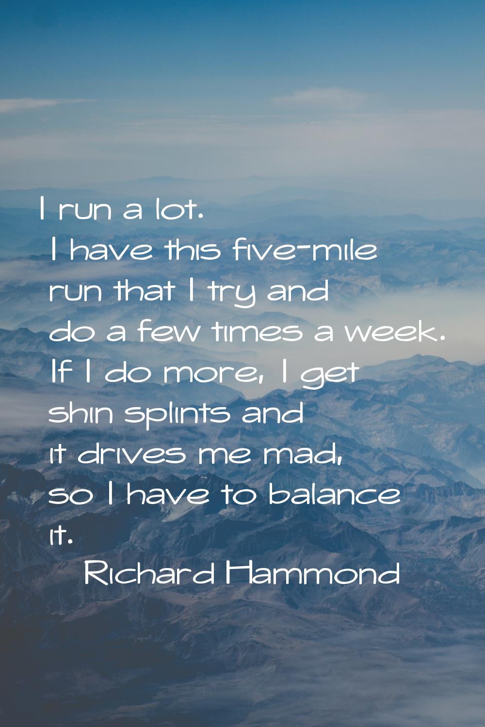 I run a lot. I have this five-mile run that I try and do a few times a week. If I do more, I get sh