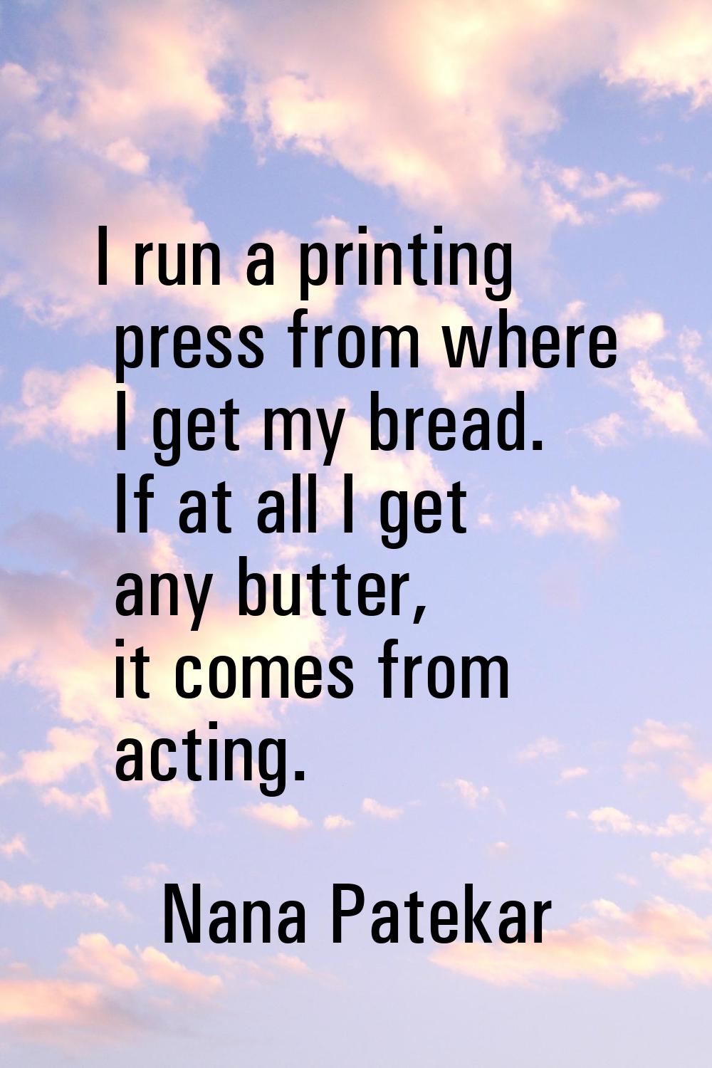 I run a printing press from where I get my bread. If at all I get any butter, it comes from acting.