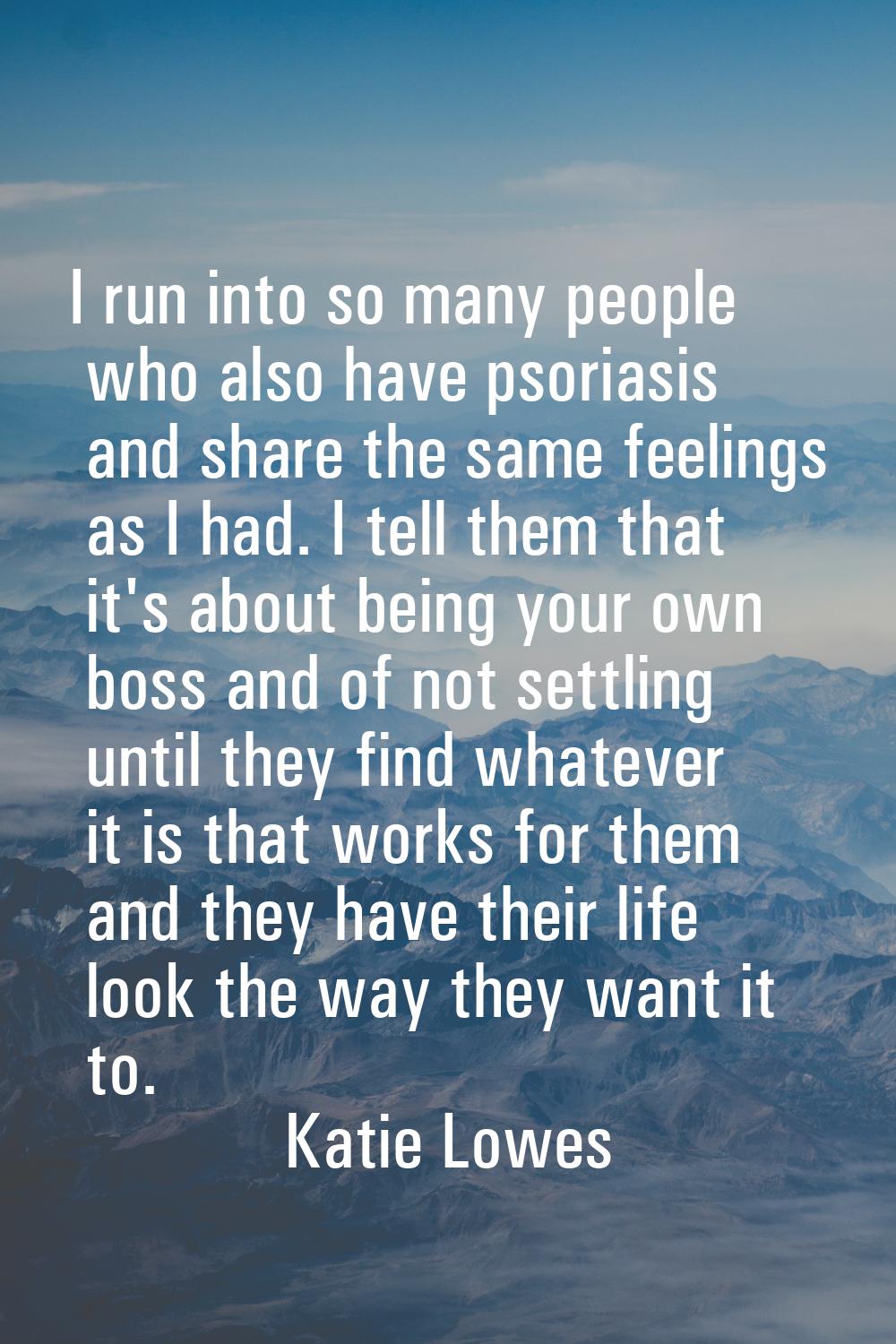 I run into so many people who also have psoriasis and share the same feelings as I had. I tell them