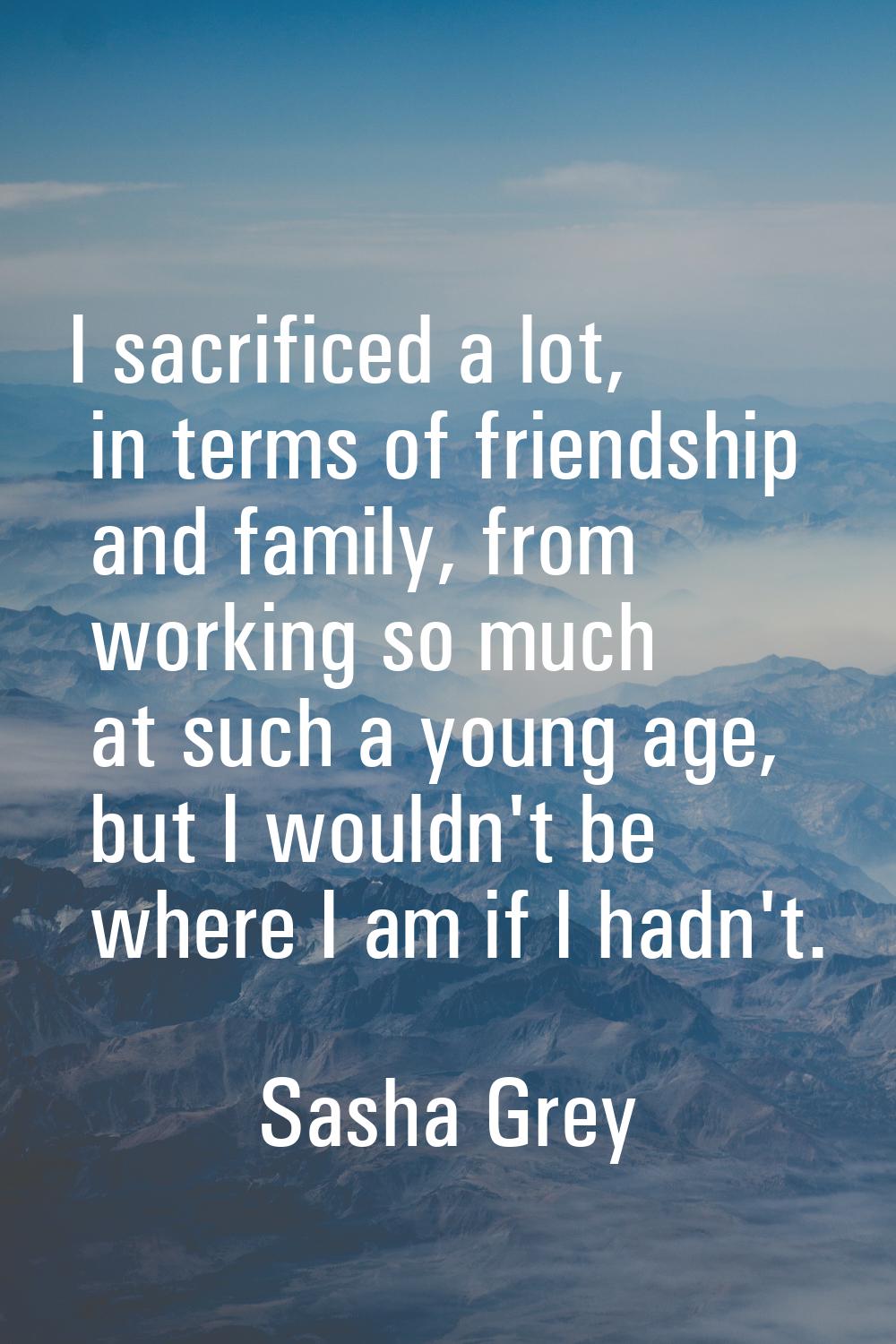 I sacrificed a lot, in terms of friendship and family, from working so much at such a young age, bu