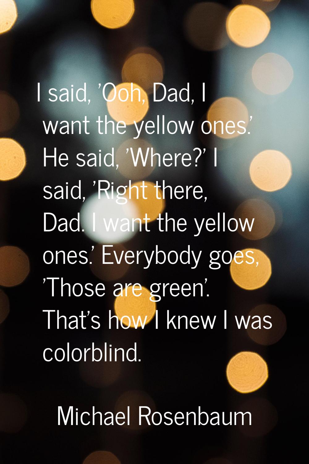 I said, 'Ooh, Dad, I want the yellow ones.' He said, 'Where?' I said, 'Right there, Dad. I want the