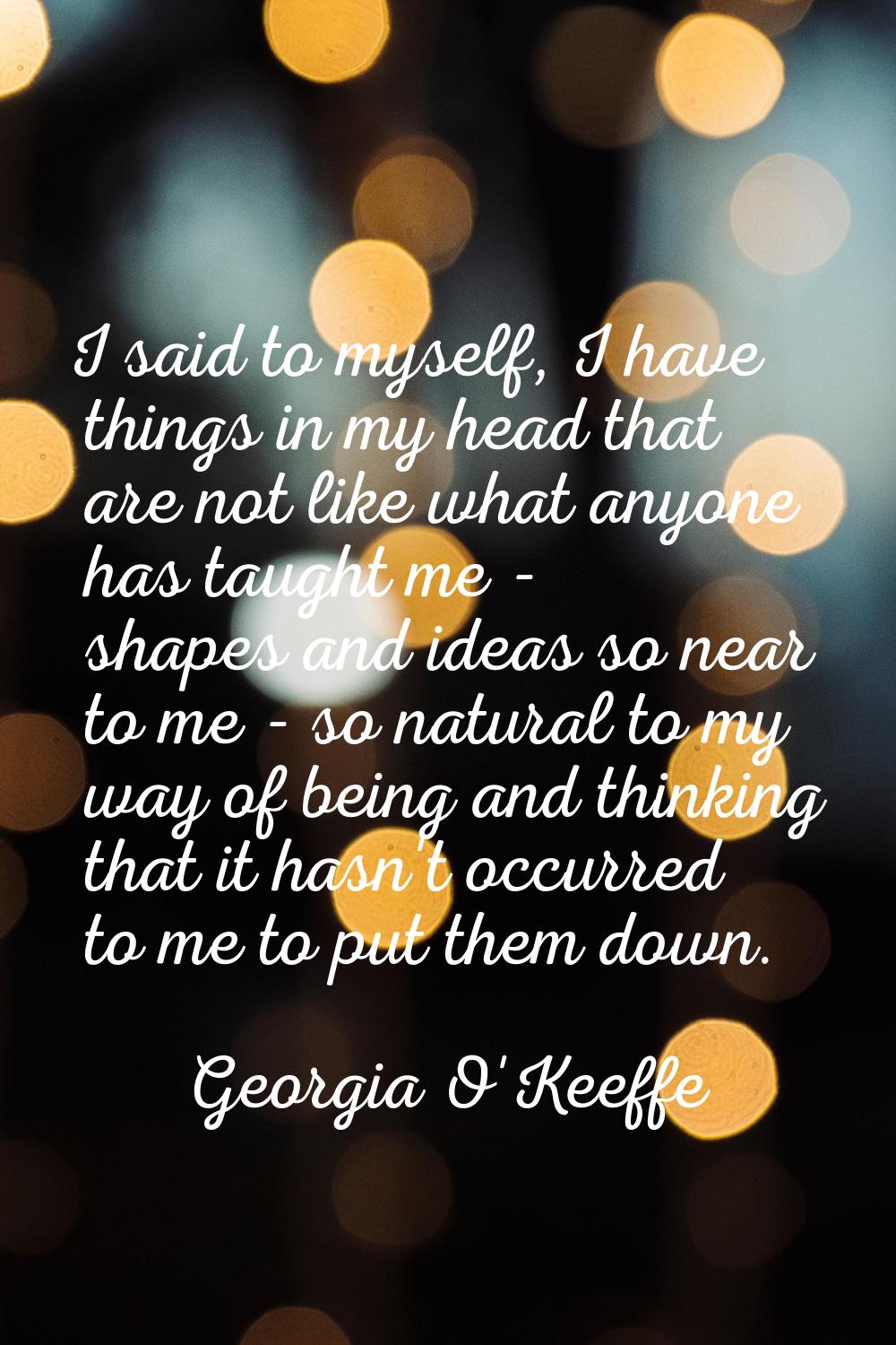 I said to myself, I have things in my head that are not like what anyone has taught me - shapes and