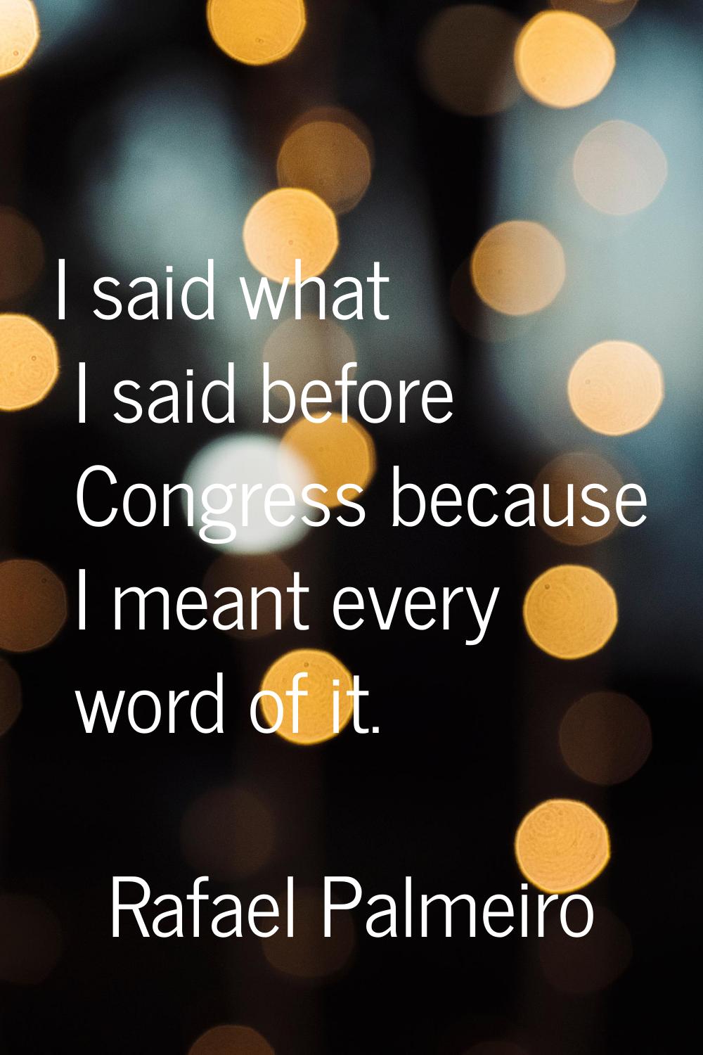 I said what I said before Congress because I meant every word of it.