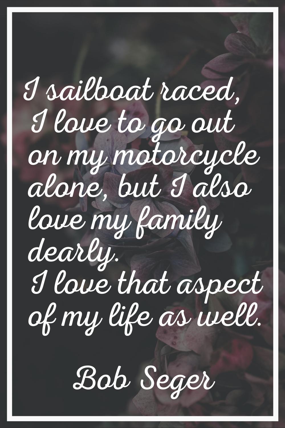 I sailboat raced, I love to go out on my motorcycle alone, but I also love my family dearly. I love