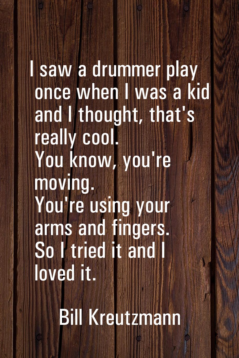 I saw a drummer play once when I was a kid and I thought, that's really cool. You know, you're movi