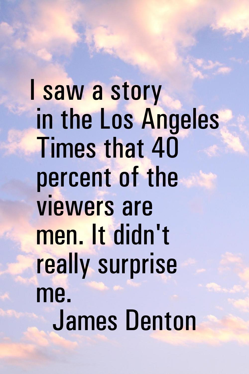 I saw a story in the Los Angeles Times that 40 percent of the viewers are men. It didn't really sur