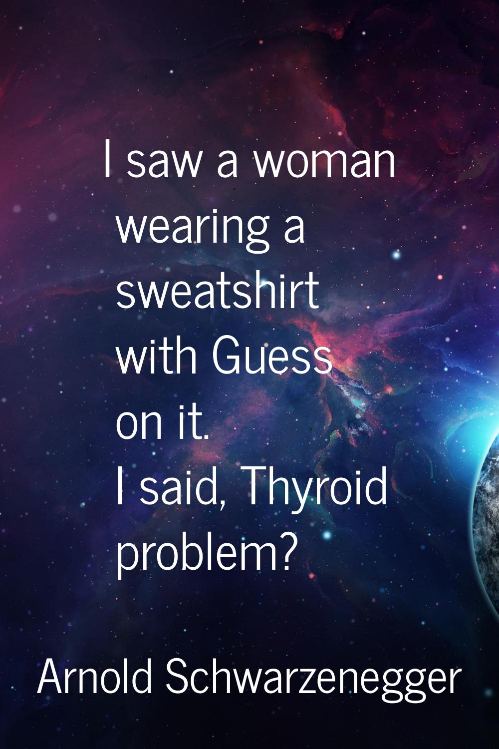 I saw a woman wearing a sweatshirt with Guess on it. I said, Thyroid problem?