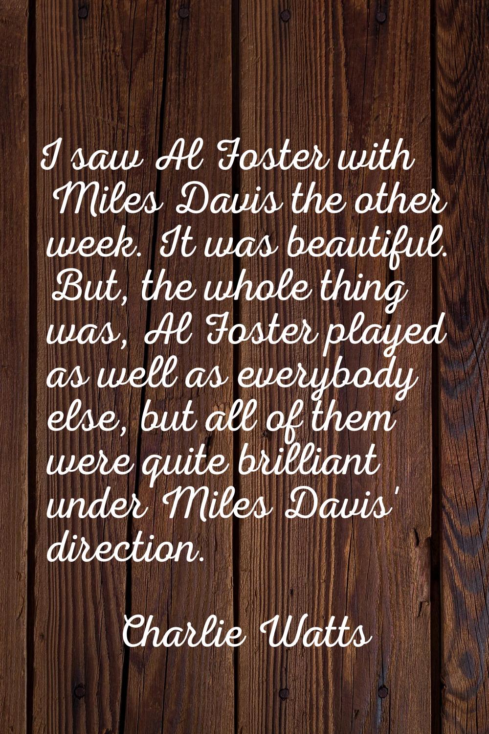I saw Al Foster with Miles Davis the other week. It was beautiful. But, the whole thing was, Al Fos