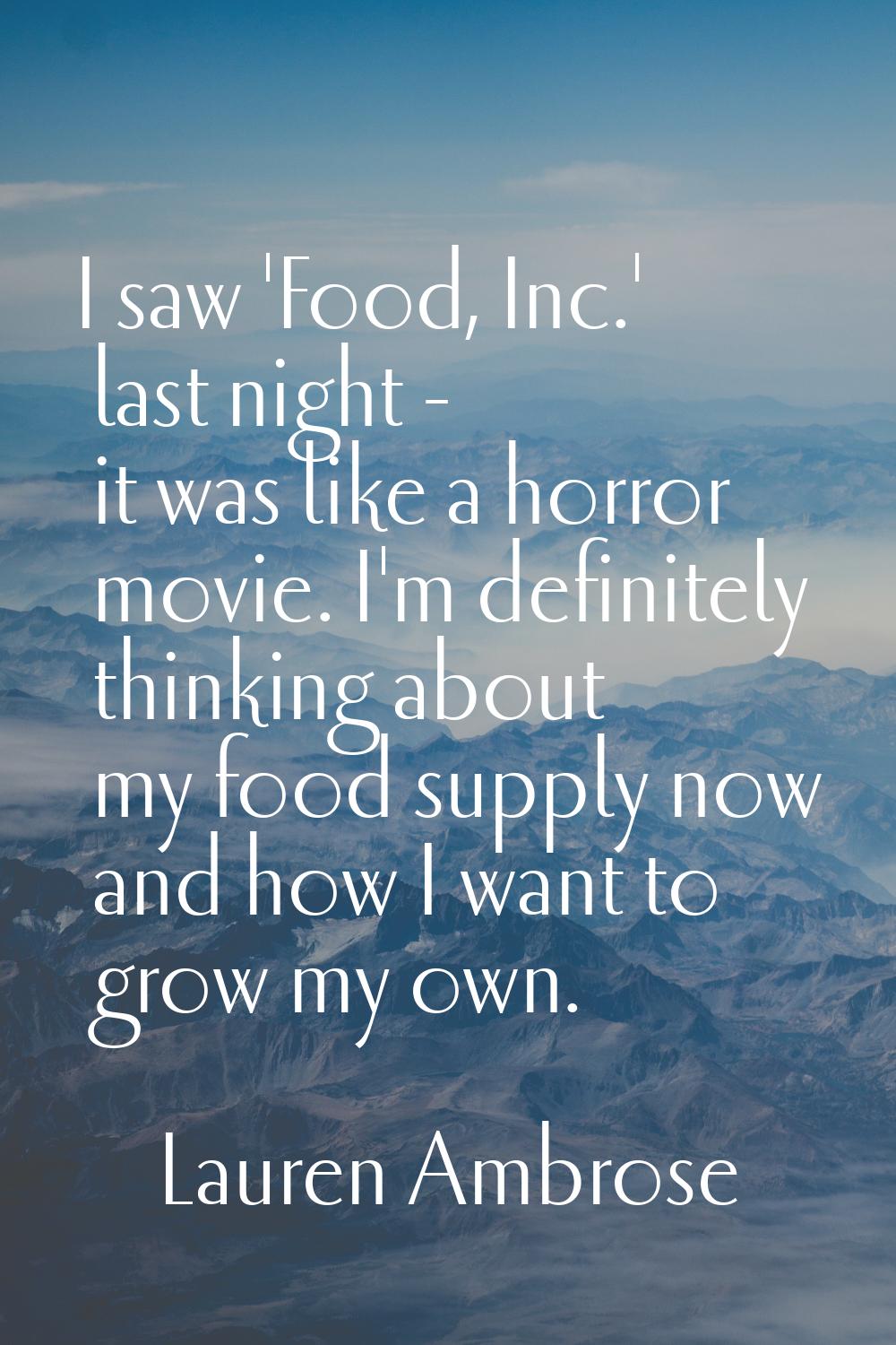 I saw 'Food, Inc.' last night - it was like a horror movie. I'm definitely thinking about my food s