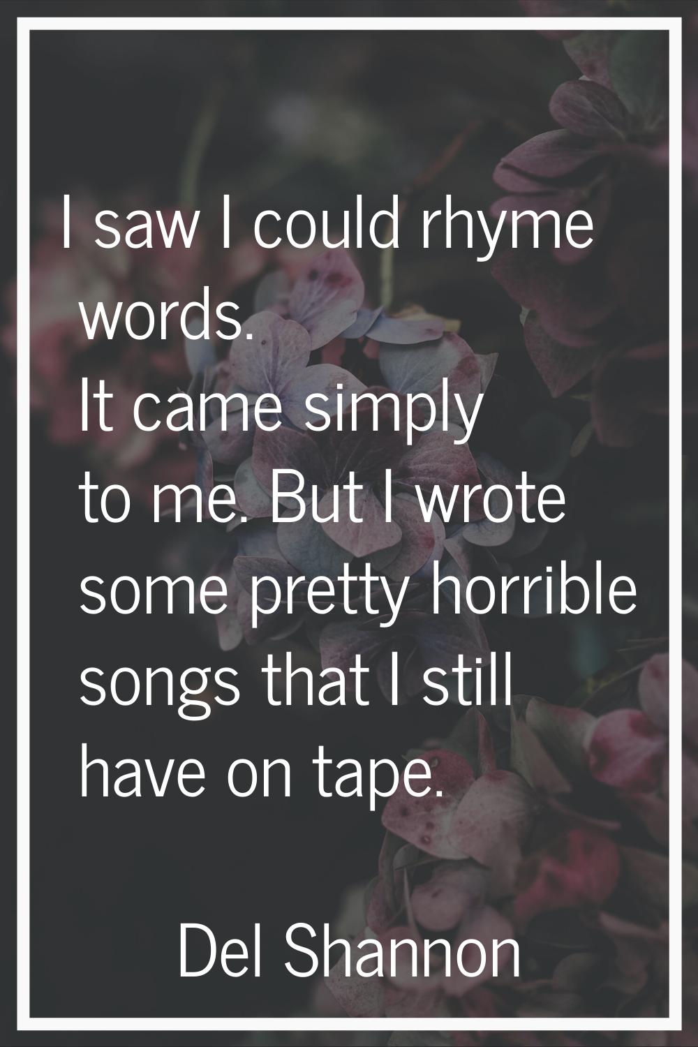 I saw I could rhyme words. It came simply to me. But I wrote some pretty horrible songs that I stil