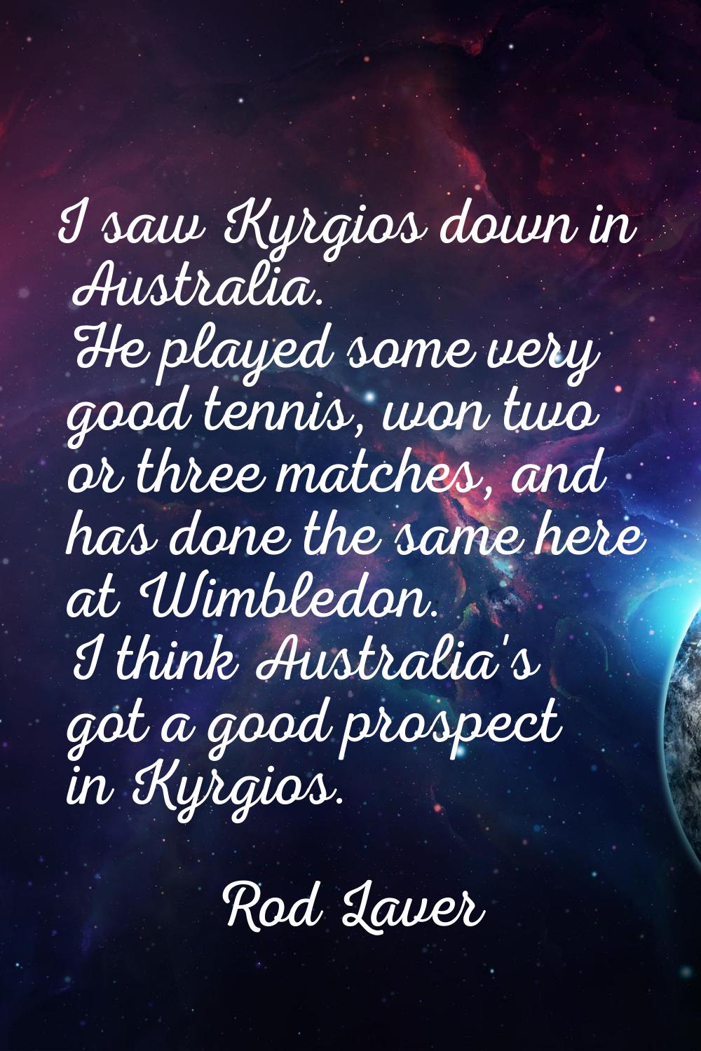 I saw Kyrgios down in Australia. He played some very good tennis, won two or three matches, and has
