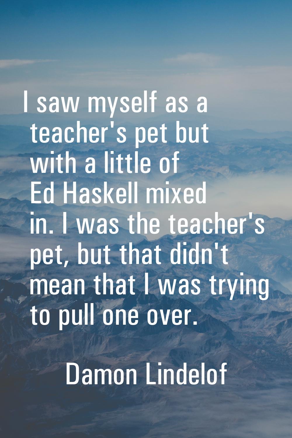 I saw myself as a teacher's pet but with a little of Ed Haskell mixed in. I was the teacher's pet, 